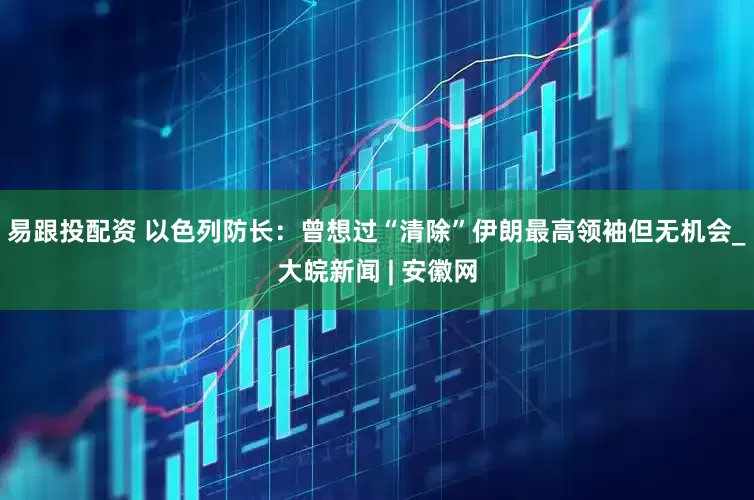 易跟投配资 以色列防长：曾想过“清除”伊朗最高领袖但无机会_大皖新闻 | 安徽网