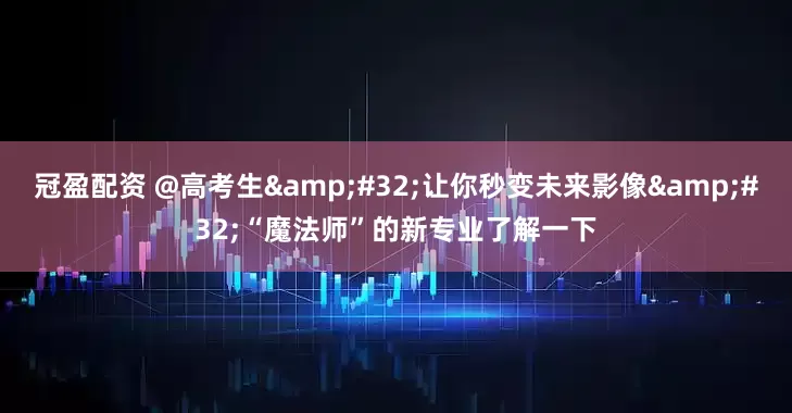冠盈配资 @高考生&#32;让你秒变未来影像&#32;“魔法师”的新专业了解一下