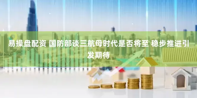 易操盘配资 国防部谈三航母时代是否将至 稳步推进引发期待