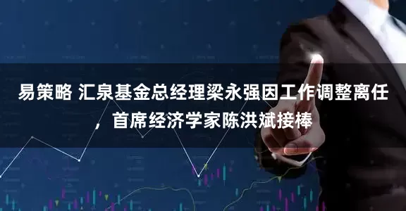 易策略 汇泉基金总经理梁永强因工作调整离任，首席经济学家陈洪斌接棒