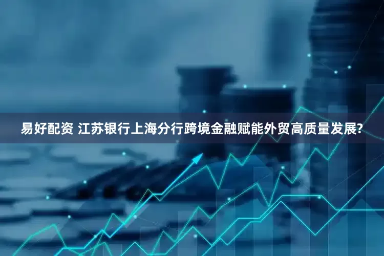 易好配资 江苏银行上海分行跨境金融赋能外贸高质量发展?