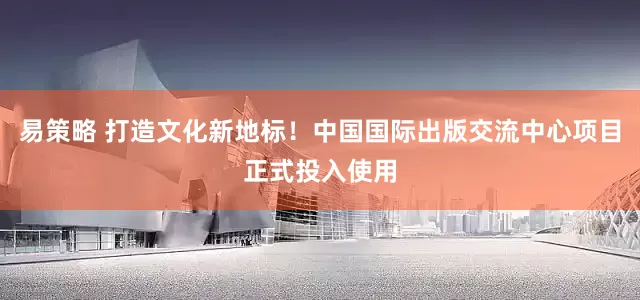 易策略 打造文化新地标！中国国际出版交流中心项目正式投入使用