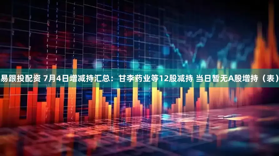 易跟投配资 7月4日增减持汇总：甘李药业等12股减持 当日暂无A股增持（表）