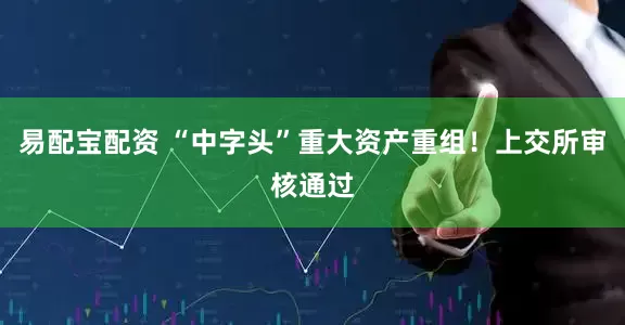 易配宝配资 “中字头”重大资产重组！上交所审核通过