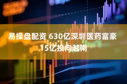 易操盘配资 630亿深圳医药富豪 15亿投向越南