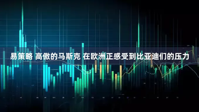 易策略 高傲的马斯克 在欧洲正感受到比亚迪们的压力