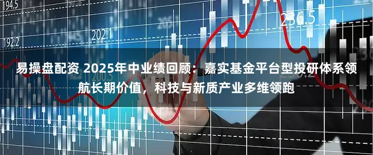 易操盘配资 2025年中业绩回顾：嘉实基金平台型投研体系领航长期价值，科技与新质产业多维领跑