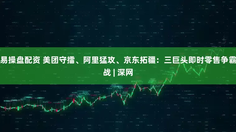 易操盘配资 美团守擂、阿里猛攻、京东拓疆：三巨头即时零售争霸战 | 深网