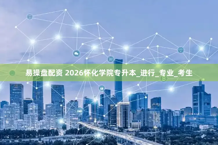 易操盘配资 2026怀化学院专升本_进行_专业_考生