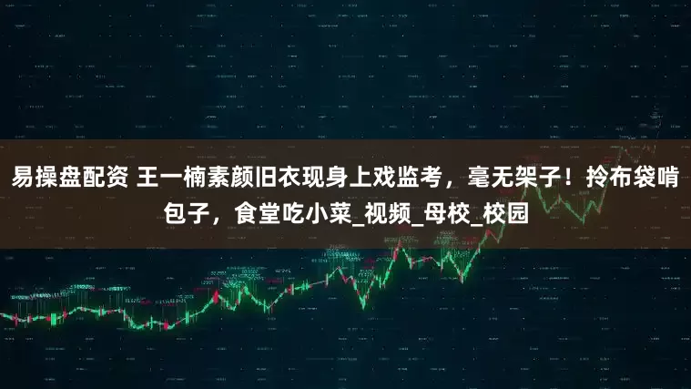 易操盘配资 王一楠素颜旧衣现身上戏监考，毫无架子！拎布袋啃包子，食堂吃小菜_视频_母校_校园