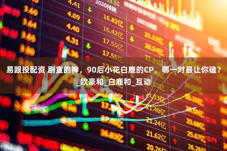 易跟投配资 剧宣的神，90后小花白鹿的CP，哪一对最让你磕？_欧豪和_白鹿和_互动