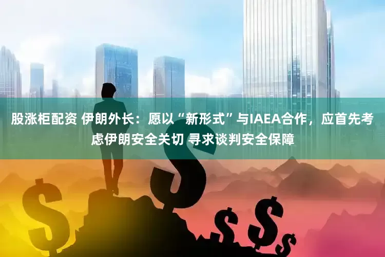 股涨柜配资 伊朗外长：愿以“新形式”与IAEA合作，应首先考虑伊朗安全关切 寻求谈判安全保障