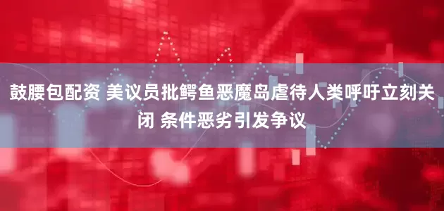 鼓腰包配资 美议员批鳄鱼恶魔岛虐待人类呼吁立刻关闭 条件恶劣引发争议