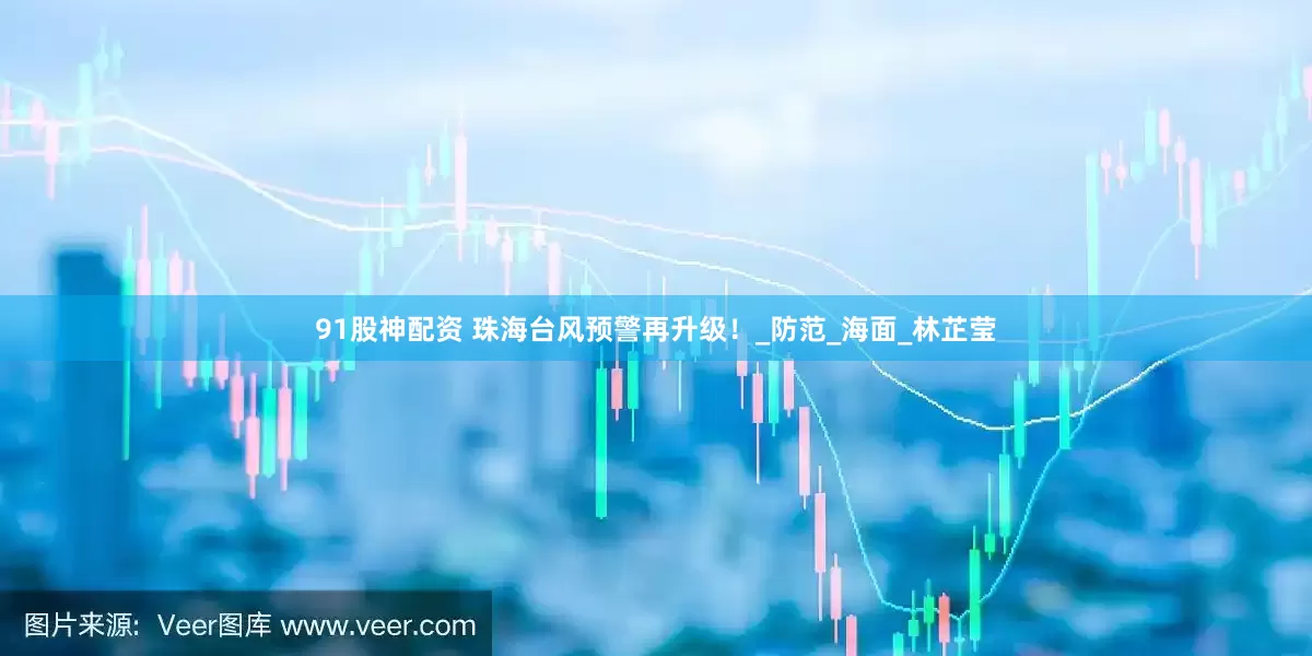 91股神配资 珠海台风预警再升级！_防范_海面_林芷莹