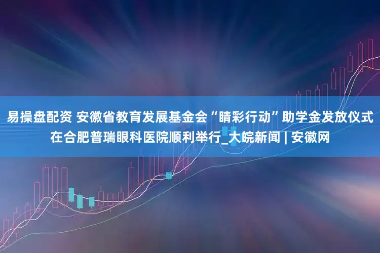 易操盘配资 安徽省教育发展基金会“睛彩行动”助学金发放仪式在合肥普瑞眼科医院顺利举行_大皖新闻 | 安徽网