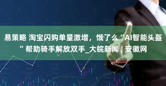 易策略 淘宝闪购单量激增，饿了么“AI智能头盔”帮助骑手解放双手_大皖新闻 | 安徽网