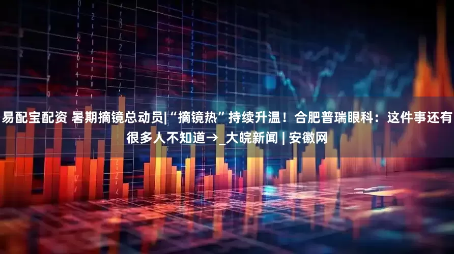 易配宝配资 暑期摘镜总动员|“摘镜热”持续升温！合肥普瑞眼科：这件事还有很多人不知道→_大皖新闻 | 安徽网
