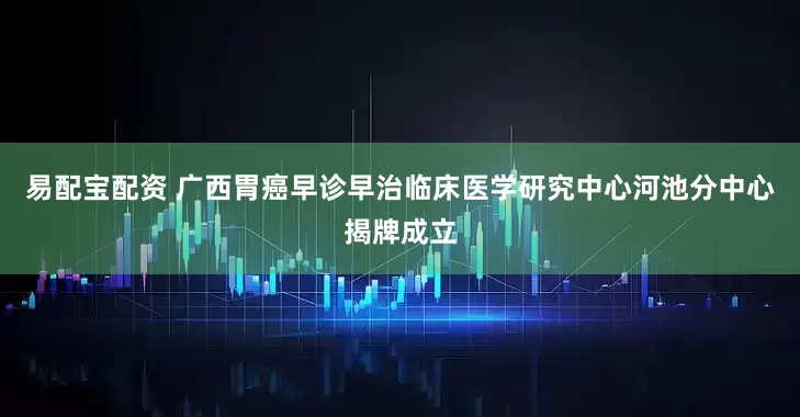 易配宝配资 广西胃癌早诊早治临床医学研究中心河池分中心揭牌成立