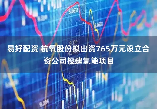 易好配资 杭氧股份拟出资765万元设立合资公司投建氢能项目