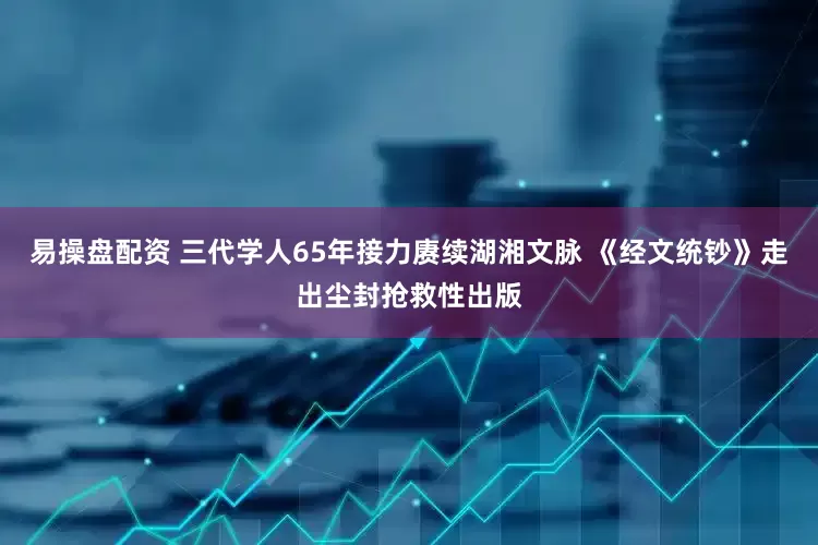 易操盘配资 三代学人65年接力赓续湖湘文脉 《经文统钞》走出尘封抢救性出版