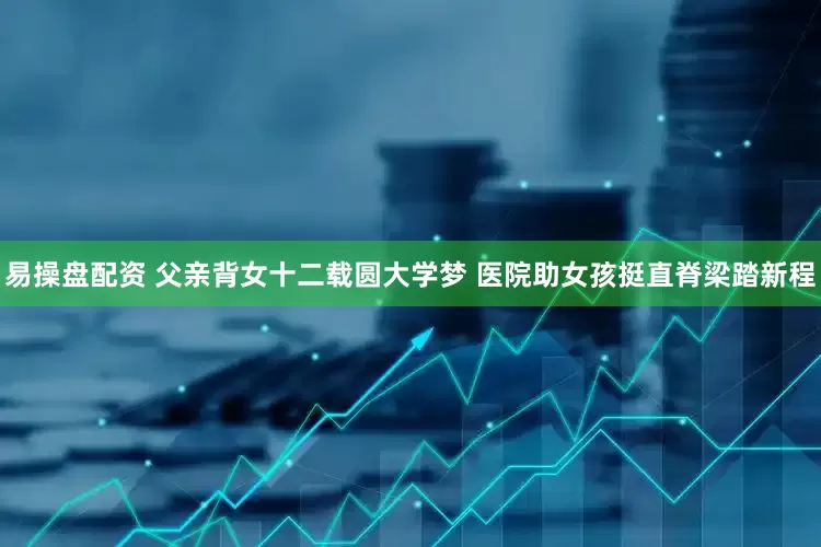 易操盘配资 父亲背女十二载圆大学梦 医院助女孩挺直脊梁踏新程
